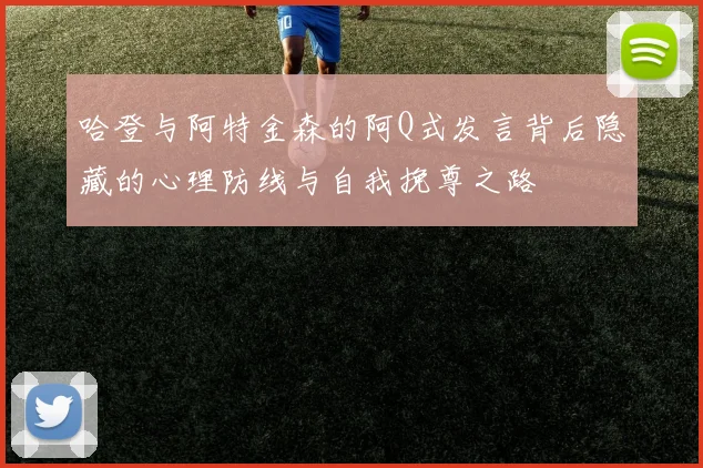 哈登与阿特金森的阿Q式发言背后隐藏的心理防线与自我挽尊之路