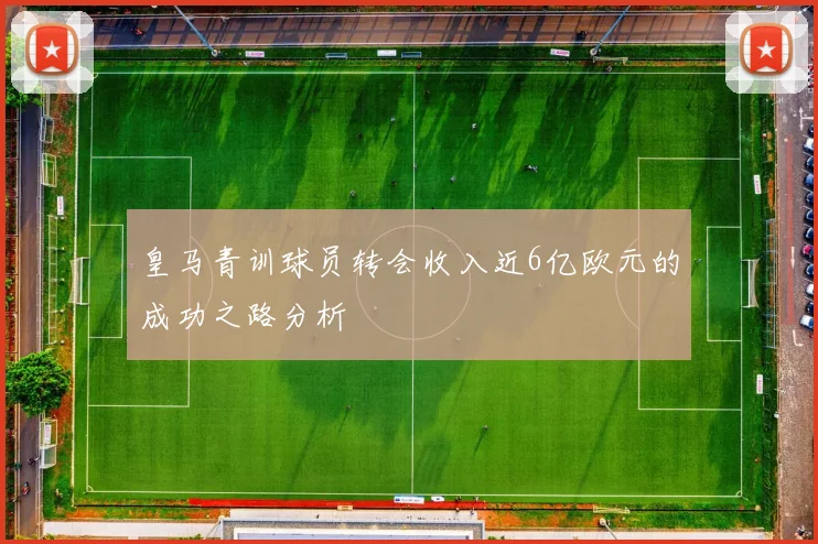 皇马青训球员转会收入近6亿欧元的成功之路分析