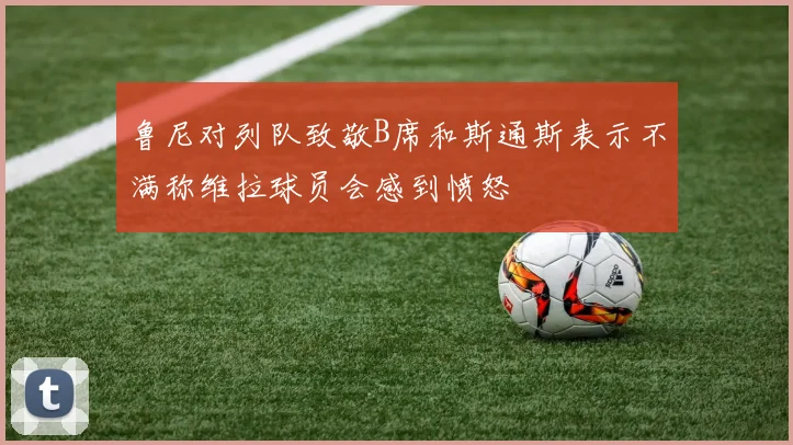 鲁尼对列队致敬B席和斯通斯表示不满称维拉球员会感到愤怒