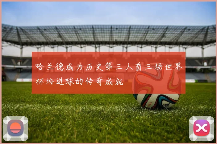 哈兰德成为历史第三人首三场世界杯均进球的传奇成就