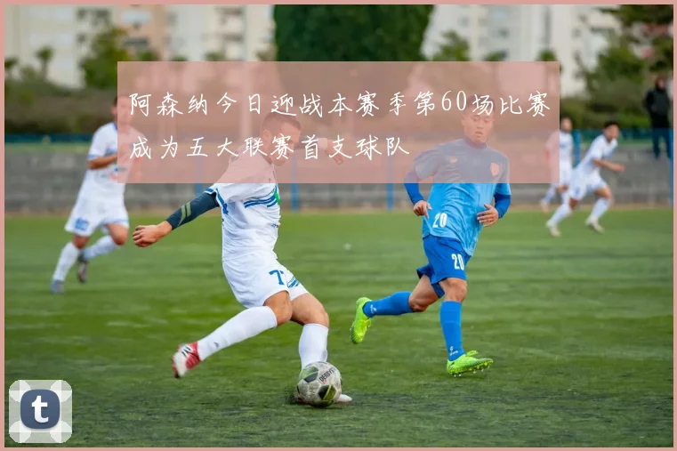 阿森纳今日迎战本赛季第60场比赛成为五大联赛首支球队