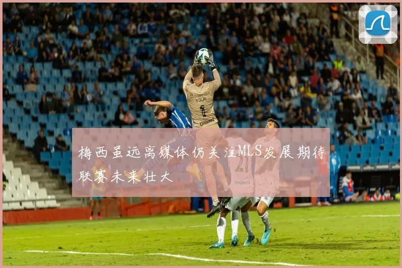 梅西虽远离媒体仍关注MLS发展期待联赛未来壮大