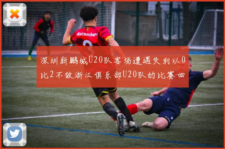深圳新鹏城U20队客场遭遇失利以0比2不敌浙江俱乐部U20队的比赛回顾