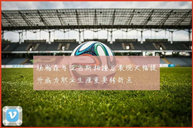 杨瀚森与亚当斯相撞后表现大幅提升成为职业生涯重要转折点