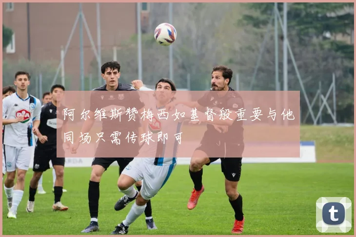 阿尔维斯赞梅西如基督般重要与他同场只需传球即可