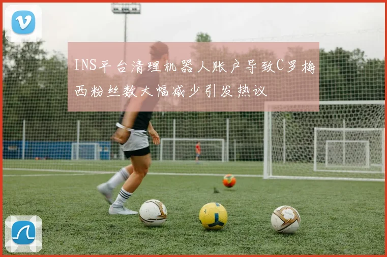 INS平台清理机器人账户导致C罗梅西粉丝数大幅减少引发热议
