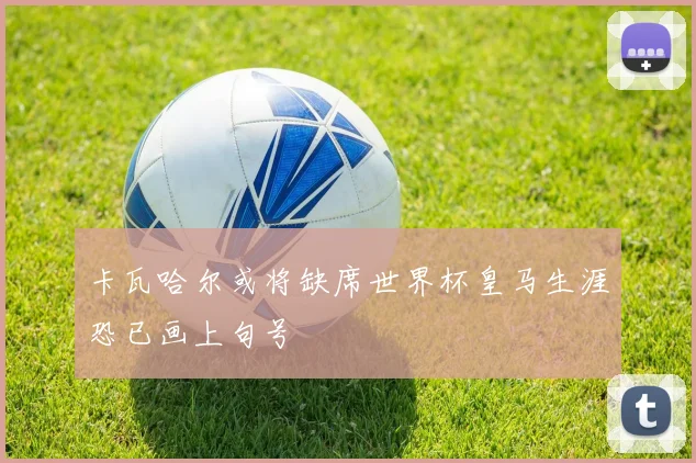 卡瓦哈尔或将缺席世界杯皇马生涯恐已画上句号