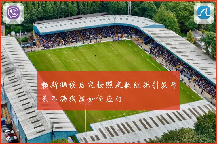 赖斯晒伤后定妆照皮肤红亮引发母亲不满我该如何应对
