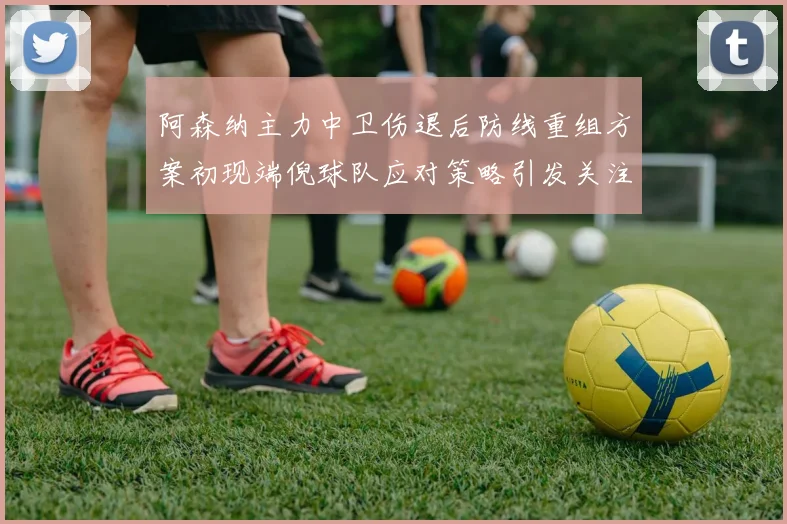 阿森纳主力中卫伤退后防线重组方案初现端倪球队应对策略引发关注