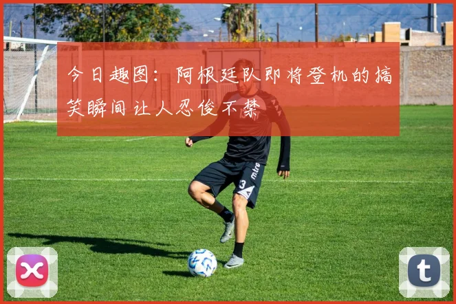 今日趣图：阿根廷队即将登机的搞笑瞬间让人忍俊不禁