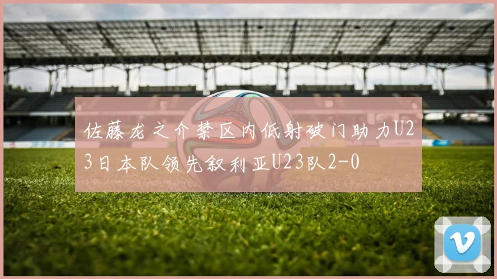 佐藤龙之介禁区内低射破门助力U23日本队领先叙利亚U23队2-0